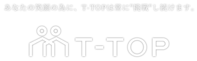 あなたの笑顔の為に、T-TOPは常に挑戦し続けます。